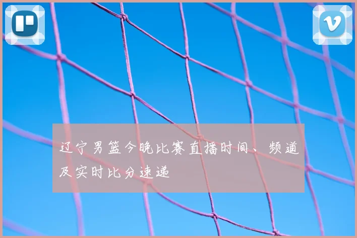 辽宁男篮今晚比赛直播时间、频道及实时比分速递