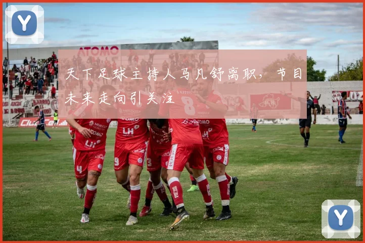 天下足球主持人马凡舒离职，节目未来走向引关注