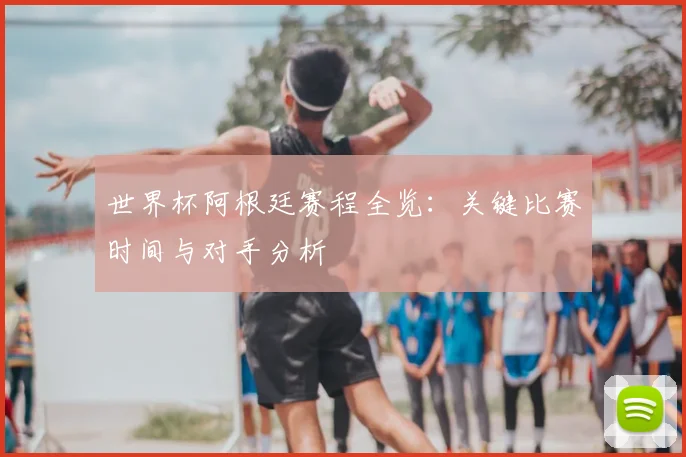 世界杯阿根廷赛程全览：关键比赛时间与对手分析