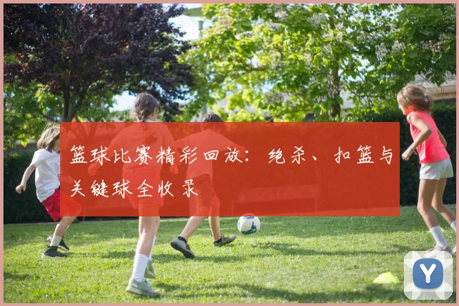 篮球比赛精彩回放：绝杀、扣篮与关键球全收录