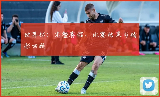 世界杯:完整赛程、比赛结果与精彩回顾