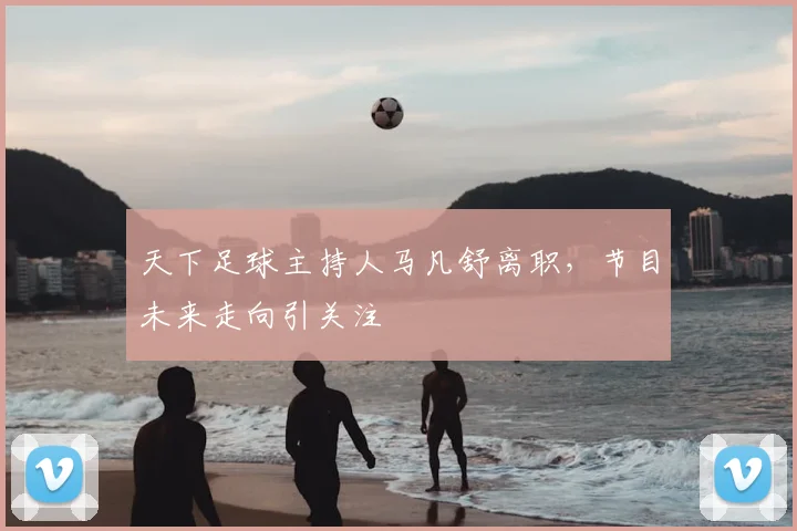 天下足球主持人马凡舒离职，节目未来走向引关注