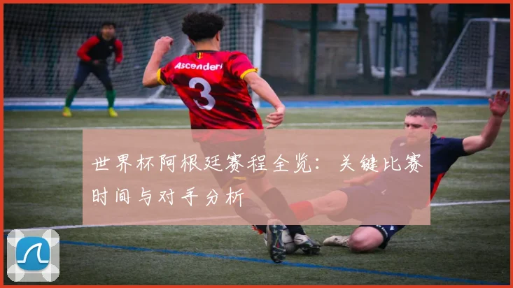 世界杯阿根廷赛程全览：关键比赛时间与对手分析